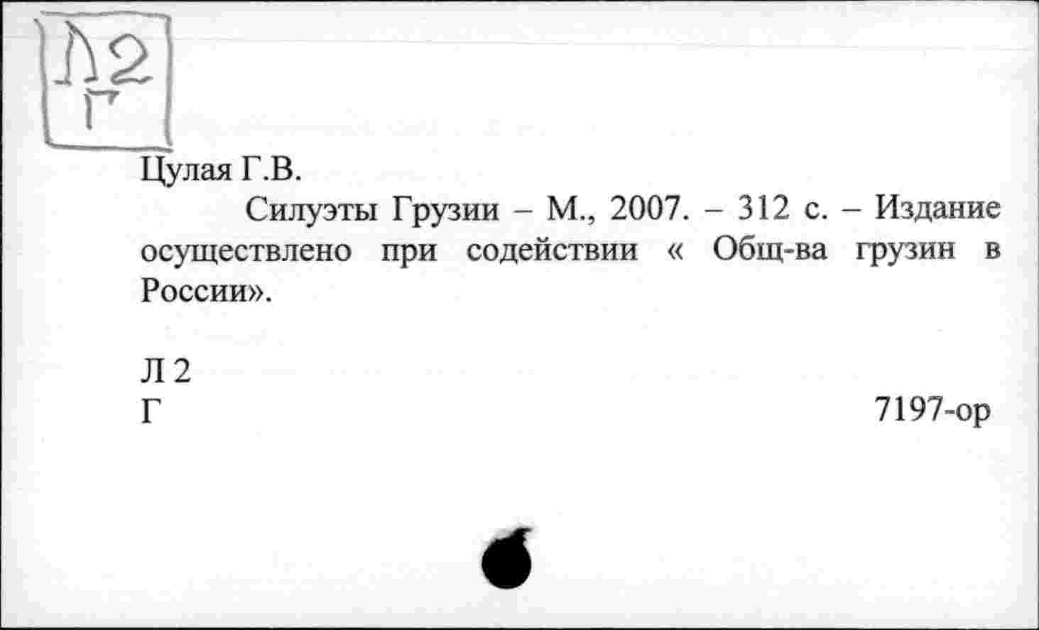 ﻿ms
Г
Цулая Г.В.
Силуэты Грузии - М., 2007. - 312 с. - Издание осуществлено при содействии « Общ-ва грузин в России».
Л2
Г
7197-ор